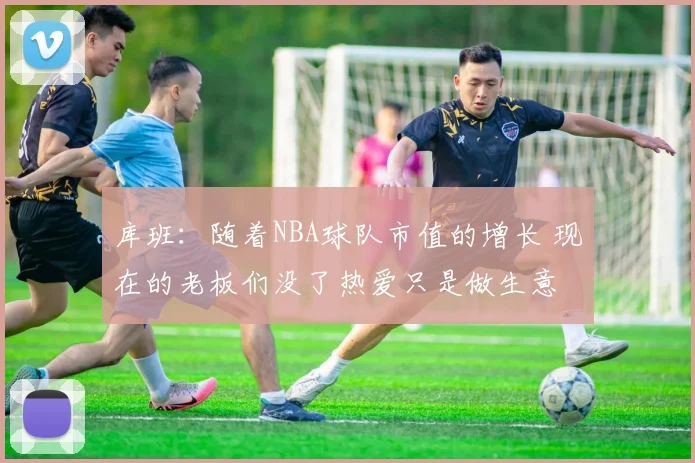 库班：随着NBA球队市值的增长 现在的老板们没了热爱只是做生意