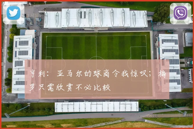 亨利：亚马尔的球商令我惊叹；梅罗只需欣赏不必比较