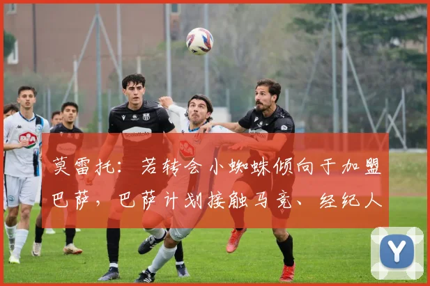 莫雷托：若转会小蜘蛛倾向于加盟巴萨，巴萨计划接触马竞、经纪人