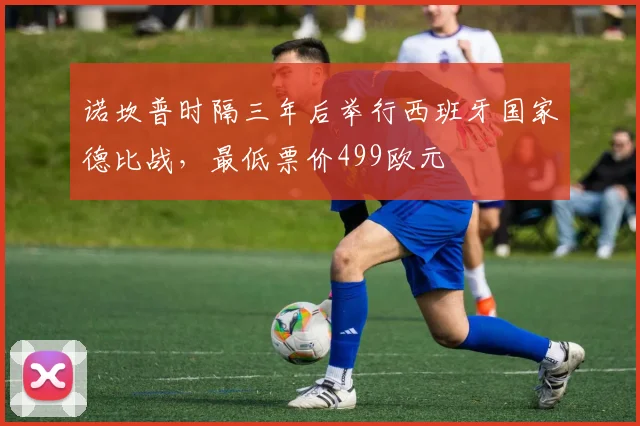 诺坎普时隔三年后举行西班牙国家德比战，最低票价499欧元