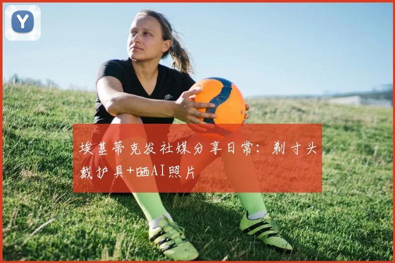 埃基蒂克发社媒分享日常：剃寸头戴护具+晒AI照片